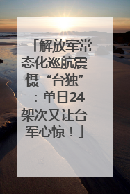解放军常态化巡航震慑“台独”：单日24架次又让台军心惊！