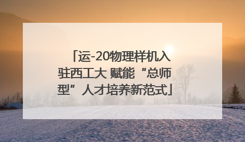 运-20物理样机入驻西工大 赋能“总师型”人才培养新范式