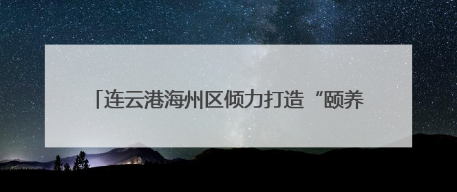 连云港海州区倾力打造“颐养之城” 幸福养老触手可及