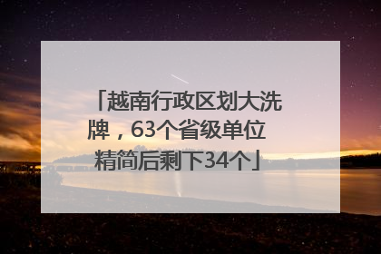 越南行政区划大洗牌，63个省级单位精简后剩下34个