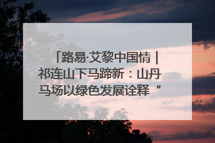 路易·艾黎中国情｜祁连山下马蹄新：山丹马场以绿色发展诠释“两山”理论实践