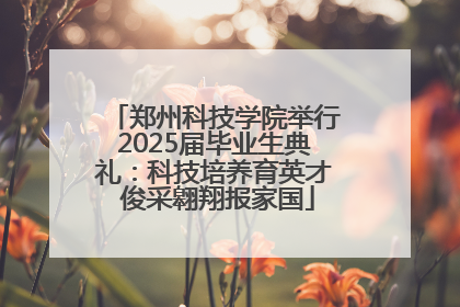 郑州科技学院举行2025届毕业生典礼：科技培养育英才 俊采翱翔报家国