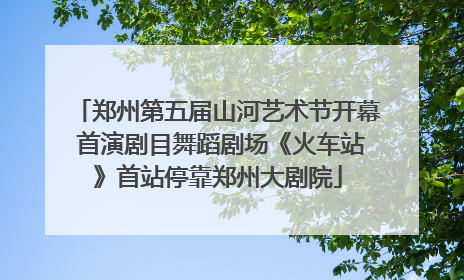 郑州第五届山河艺术节开幕 首演剧目舞蹈剧场《火车站》首站停靠郑州大剧院