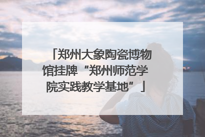 郑州大象陶瓷博物馆挂牌“郑州师范学院实践教学基地”
