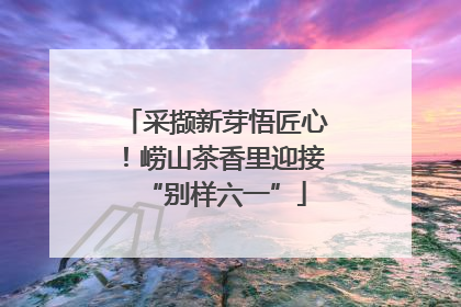 采撷新芽悟匠心！崂山茶香里迎接“别样六一”