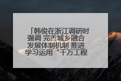 韩俊在浙江调研时强调 完善城乡融合发展体制机制 推进学习运用“千万工程”经验走深走实