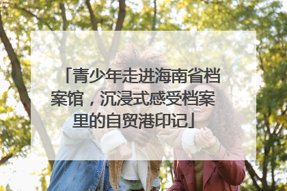 青少年走进海南省档案馆，沉浸式感受档案里的自贸港印记