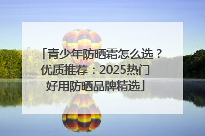 青少年防晒霜怎么选？优质推荐：2025热门好用防晒品牌精选