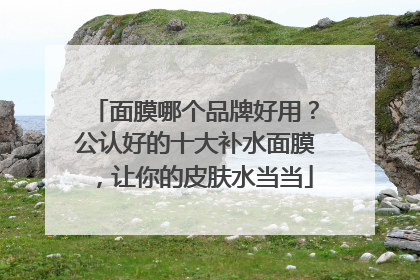 面膜哪个品牌好用？公认好的十大补水面膜，让你的皮肤水当当