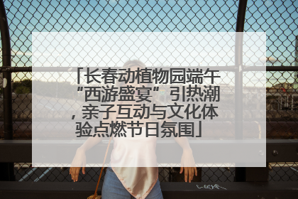 长春动植物园端午“西游盛宴”引热潮，亲子互动与文化体验点燃节日氛围