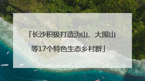 长沙积极打造沩山、大围山等17个特色生态乡村群