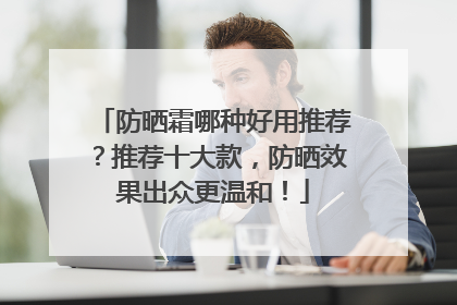 防晒霜哪种好用推荐？推荐十大款，防晒效果出众更温和！