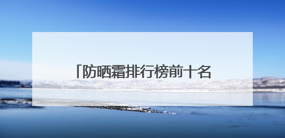防晒霜排行榜前十名的牌子，什么牌子的防晒霜好晒不黑？