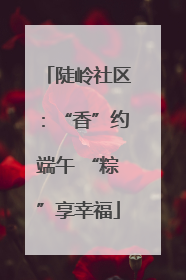 陡岭社区：“香”约端午 “粽”享幸福