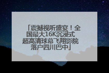 震撼视听盛宴！全国最大16K沉浸式超高清球幕飞翔影院落户四川巴中