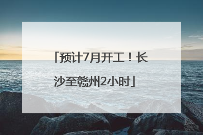 预计7月开工！长沙至赣州2小时