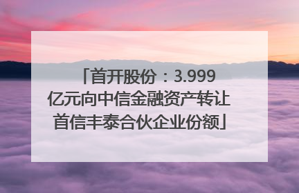 首开股份：3.999亿元向中信金融资产转让首信丰泰合伙企业份额