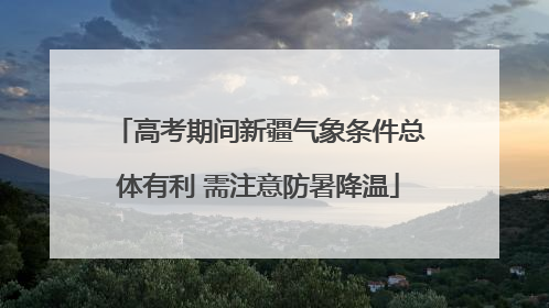 高考期间新疆气象条件总体有利 需注意防暑降温
