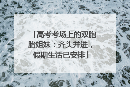 高考考场上的双胞胎姐妹：齐头并进，假期生活已安排