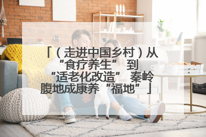 （走进中国乡村）从 “食疗养生” 到 “适老化改造” 秦岭腹地成康养“福地”