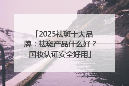 2025祛斑十大品牌：祛斑产品什么好？国妆认证安全好用
