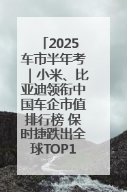 2025车市半年考｜小米、比亚迪领衔中国车企市值排行榜 保时捷跌出全球TOP10