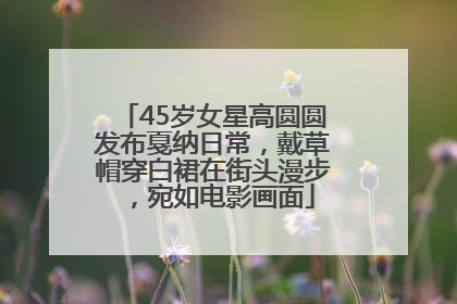 45岁女星高圆圆发布戛纳日常，戴草帽穿白裙在街头漫步，宛如电影画面
