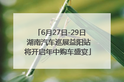 6月27日-29日 湖南汽车巡展益阳站将开启年中购车盛宴